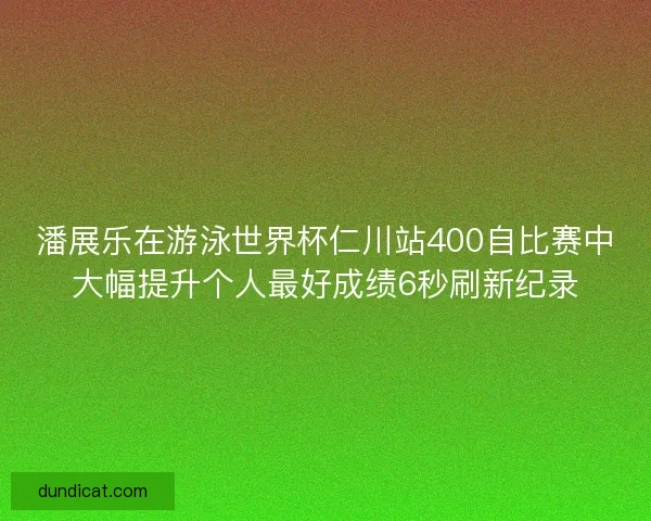 潘展乐在游泳世界杯仁川站400自比赛中大幅提升个人最好成绩6秒刷新纪录