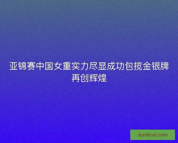 亚锦赛中国女重实力尽显成功包揽金银牌再创辉煌